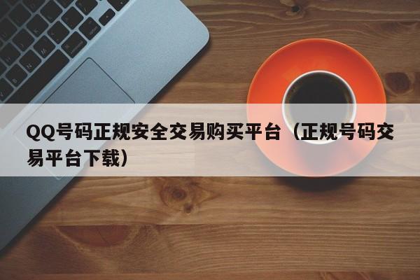 QQ号码正规安全交易购买平台（正规号码交易平台下载）