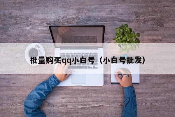 批量购买qq小白号（小白号批发）